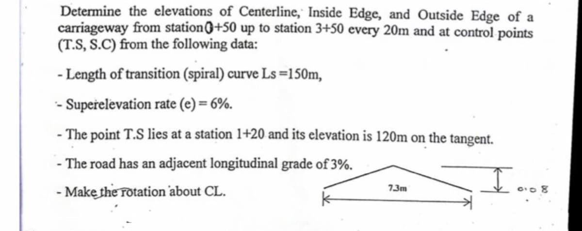 Determine the elevations of Centerline, Inside Edge, and Outside Edge of a
carriageway from station0+50 up to station 3+50 every 20m and at control points
(T.S, S.C) from the following data:
- Length of transition (spiral) curve Ls =150m,
- Supeřelevation rate (e) = 6%.
- The point T.S lies at a station 1+20 and its elevation is 120m on the tangent.
- The road has an adjacent longitudinal grade of 3%.
- Make the rotation 'about CL.
7.3m
