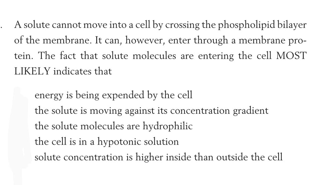 . A solute cannot move into a cell by crossing the phospholipid bilayer
of the membrane. It can, however, enter through a membrane pro-
tein. The fact that solute molecules are entering the cell MOST
LIKELY indicates that
energy is being expended by the cell
the solute is moving against its concentration gradient
the solute molecules are hydrophilic
the cell is in a hypotonic solution
solute concentration is higher inside than outside the cell
