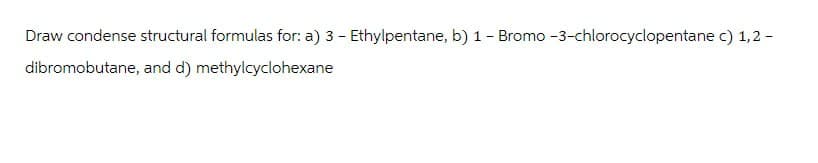 Draw condense structural formulas for: a) 3 - Ethylpentane, b) 1 - Bromo -3-chlorocyclopentane c) 1,2 -
dibromobutane, and d) methylcyclohexane
