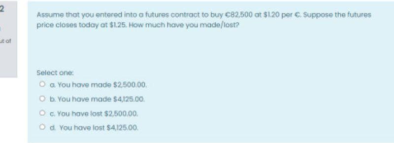 Assume that you entered into a futures contract to buy C82,500 at $1.20 per C. Suppose the futures
price closes today at $1.25. How much have you made/lost?
tof
Select one:
O a You have made $2.500.00.
O b. You have made $4125.00.
O G. You have lost $2,500.00.
Od You have lost $4,125.00.
