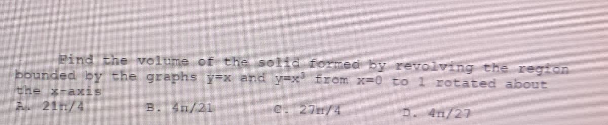 Find the volume of the solid formed by revolving the region
bounded by the graphs y=x and y=x' from x-0 to 1 rotated about
the x-axis
A. 21n/4
B. 4m/21
C. 27n/4
D. 4m/27
