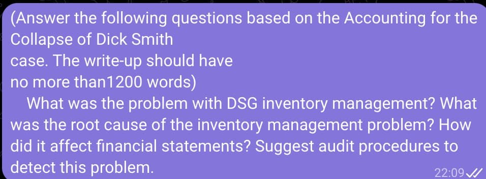 (Answer the following questions based on the Accounting for the
Collapse of Dick Smith
case. The write-up should have
no more than 1200 words)
What was the problem with DSG inventory management? What
was the root cause of the inventory management problem? How
did it affect financial statements? Suggest audit procedures to
detect this problem.
22:09