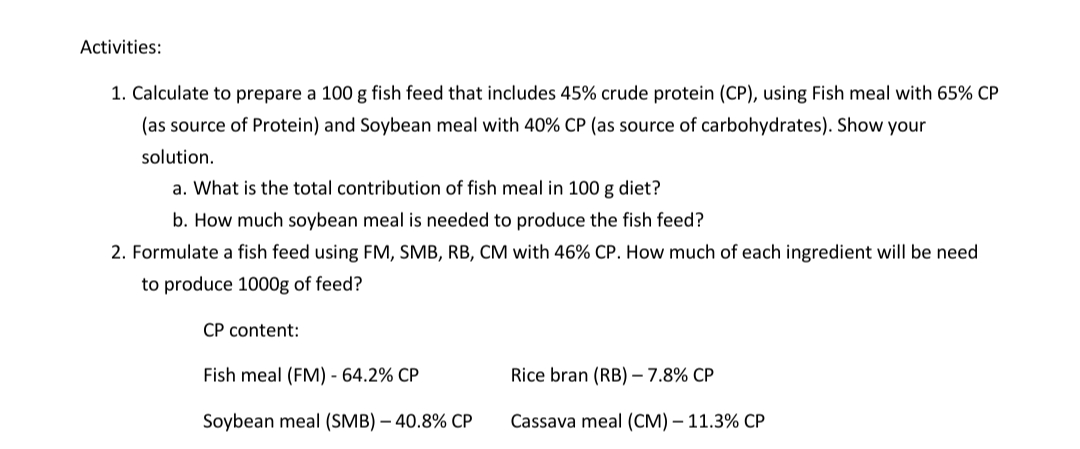 Activities:
1. Calculate to prepare a 100 g fish feed that includes 45% crude protein (CP), using Fish meal with 65% CP
(as source of Protein) and Soybean meal with 40% CP (as source of carbohydrates). Show your
solution.
a. What is the total contribution of fish meal in 100 g diet?
b. How much soybean meal is needed to produce the fish feed?
2. Formulate a fish feed using FM, SMB, RB, CM with 46% CP. How much of each ingredient will be need
to produce 1000g of feed?
CP content:
Fish meal (FM) - 64.2% CP
Rice bran (RB) - 7.8% CP
Soybean meal (SMB) – 40.8% CP
Cassava meal (CM) – 11.3% CP
