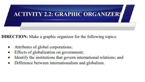 ACTIVITY 2.2: GRAPHIC ORGANIZERS
DIRECTION: Make a graphic organizer for the following topices:
• Attributes of global corporations;
• Effects of globalization on government;
• Identify the institutions that govern international relations; and
• Difference between internationalism and globalism.
