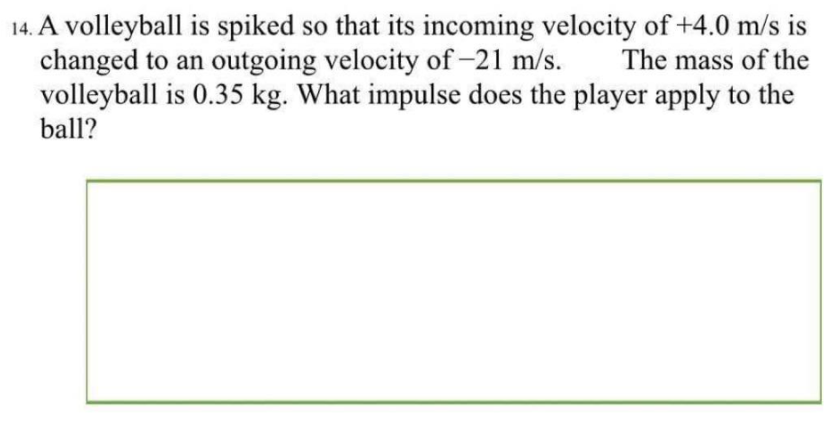 14. A volleyball is spiked so that its incoming velocity of +4.0 m/s is
changed to an outgoing velocity of -21 m/s.
volleyball is 0.35 kg. What impulse does the player apply to the
The mass of the
ball?
