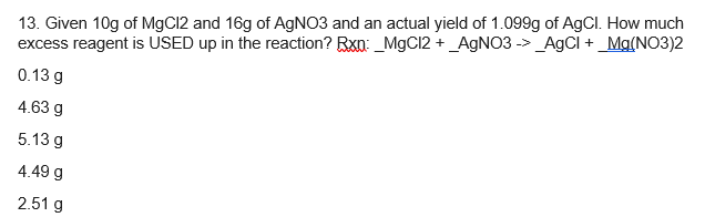 13. Given 10g of MgC12 and 16g of AGNO3 and an actual yield of 1.099g of AgCl. How much
excess reagent is USED up in the reaction? Rxn: _MgCI2 + _A9NO3 -> _AgCI + _Mg(NO3)2
0.13 g
4.63 g
5.13 g
4.49 g
2.51 g
