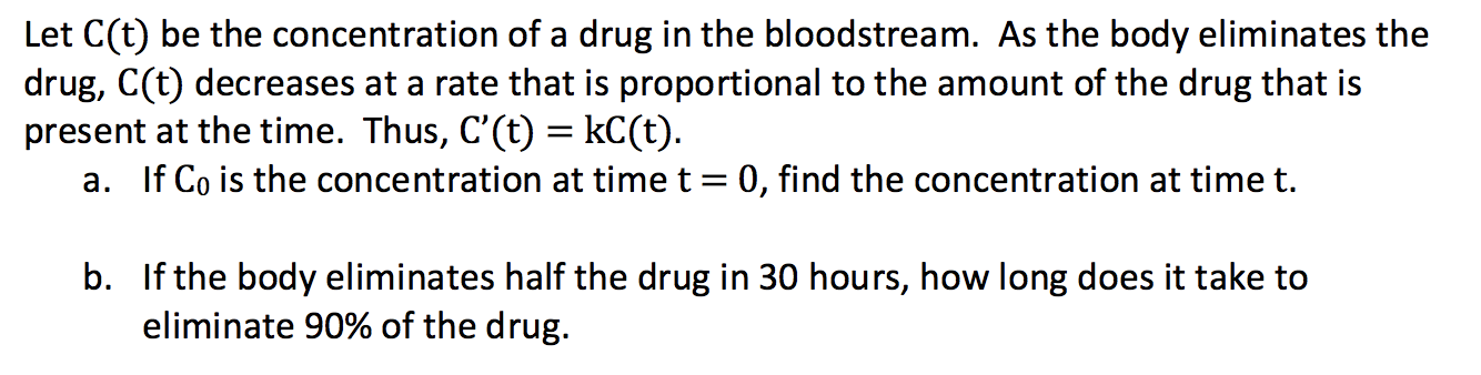 Let C(t) be the concentration of a drug in the bloodstream. AS the body eliminates the
drug, C(t) decreases at a rate that is proportional to the amount of the drug that is
present at the time. Thus, C'(t) = kC(t).
a. If Co is the concentration at time t = 0, find the concentration at time t.
b. If the body eliminates half the drug in 30 hours, how long does it take to
eliminate 90% of the drug.

