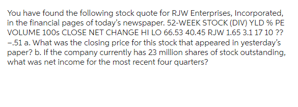 You have found the following stock quote for RJW Enterprises, Incorporated,
in the financial pages of today's newspaper. 52-WEEK STOCK (DIV) YLD % PE
VOLUME 100s CLOSE NET CHANGE HI LO 66.53 40.45 RJW 1.65 3.1 17 10 ??
-.51 a. What was the closing price for this stock that appeared in yesterday's
paper? b. If the company currently has 23 million shares of stock outstanding,
what was net income for the most recent four quarters?