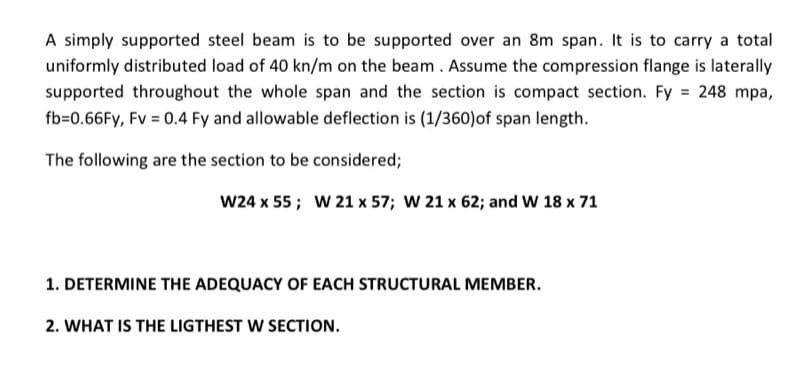 A simply supported steel beam is to be supported over an 8m span. It is to carry a total
uniformly distributed load of 40 kn/m on the beam . Assume the compression flange is laterally
supported throughout the whole span and the section is compact section. Fy = 248 mpa,
fb=0.66FY, Fv = 0.4 Fy and allowable deflection is (1/360)of span length.
The following are the section to be considered;
W24 x 55; W 21 x 57; W 21 x 62; and W 18 x 71
1. DETERMINE THE ADEQUACY OF EACH STRUCTURAL MEMBER.
2. WHAT IS THE LIGTHEST W SECTION.
