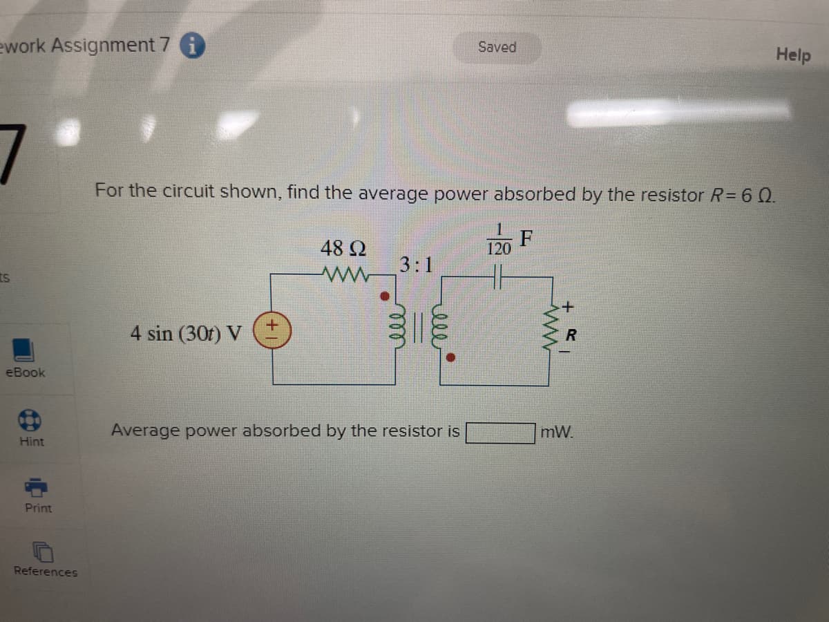 ework Assignment 7 i
Saved
For the circuit shown, find the average power absorbed by the resistor R = 60.
F
48 Ω
ww
120
3:1
S
4 sin (301) V
eBook
+
R
Average power absorbed by the resistor is
mW
Hint
Print
References
Help