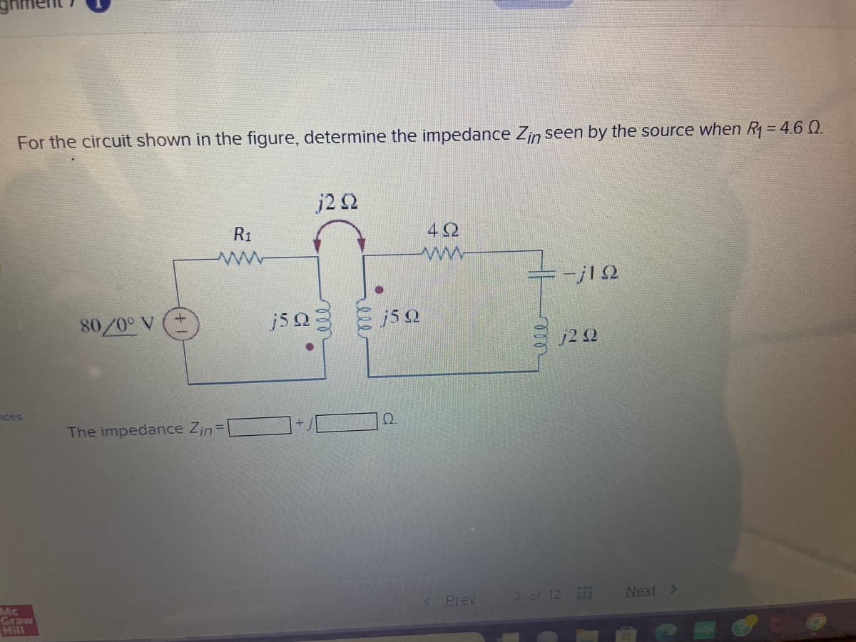 For the circuit shown in the figure, determine the impedance Zin seen by the source when R₁ = 4.6 0.
80/0° V
j202
R1
42
ww
www
j503
j5Q
nces
The impedance Zin=
Ω.
Mc
Graw
Hill
000
-j10
j292
< Prev
2 of 12
Next >