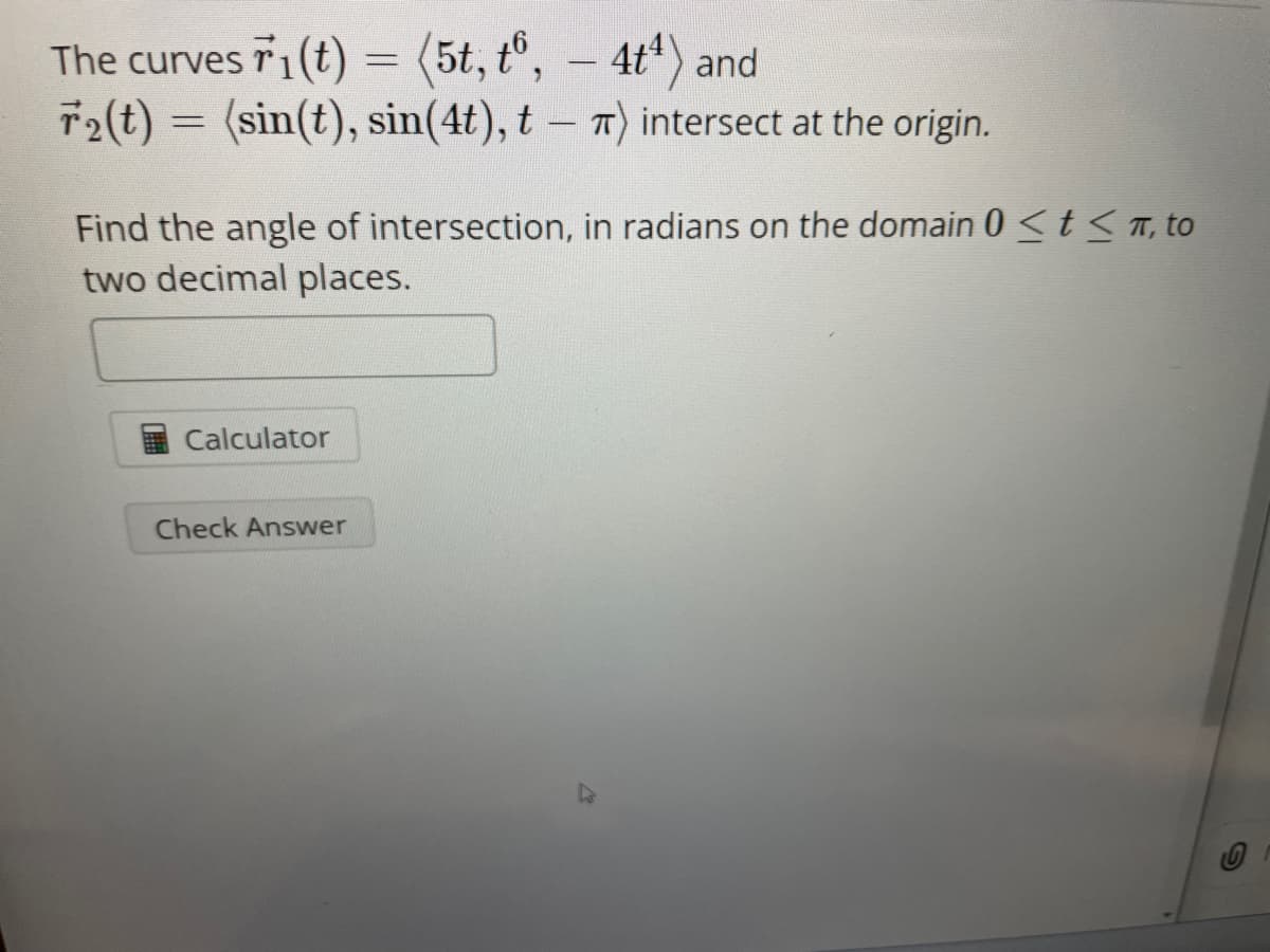 The curves r1(t) = (5t, t6, - 4t¹) and
T2(t) = (sin(t), sin(4t), tπ) intersect at the origin.
Find the angle of intersection, in radians on the domain 0 <tπ, to
two decimal places.
Calculator
Check Answer