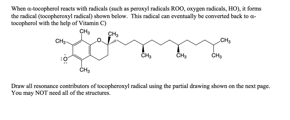 When a-tocopherol reacts with radicals (such as peroxyl radicals ROO, oxygen radicals, HO), it forms
the radical (tocopheroxyl radical) shown below. This radical can eventually be converted back to a-
tocopherol with the help of Vitamin C)
CH3
CH3
CH3
CH3
CH3
CH3
CH3
CH3
Draw all resonance contributors of tocopheroxyl radical using the partial drawing shown on the next page.
You may NOT need all of the structures.