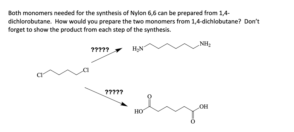 Both monomers needed for the synthesis of Nylon 6,6 can be prepared from 1,4-
dichlorobutane. How would you prepare the two monomers from 1,4-dichlobutane? Don't
forget to show the product from each step of the synthesis.
C1
?????
?????
H₂N
HO
NH₂
OH