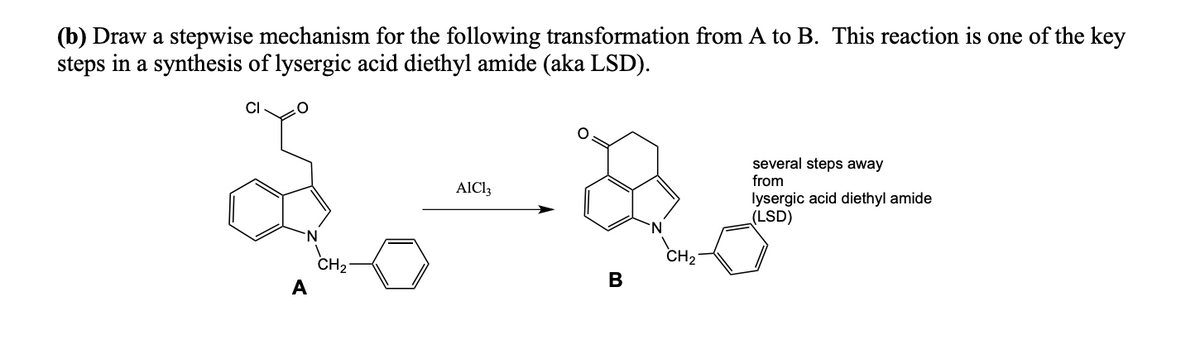 (b) Draw a stepwise mechanism for the following transformation from A to B. This reaction is one of the key
steps in a synthesis of lysergic acid diethyl amide (aka LSD).
CI
A
CH ₂
AIC13
B
CH₂
several steps away
from
lysergic acid diethyl amide
(LSD)