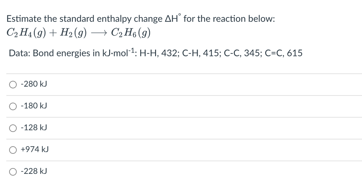 Estimate the standard enthalpy change AH' for the reaction below:
C2 H4 (9) + H2 (g)
→ C2 H6 (g)
Data: Bond energies in kJ-mol1: H-H, 432; C-H, 415; C-C, 345; C=C, 615
-280 kJ
-180 kJ
-128 kJ
+974 kJ
-228 kJ
