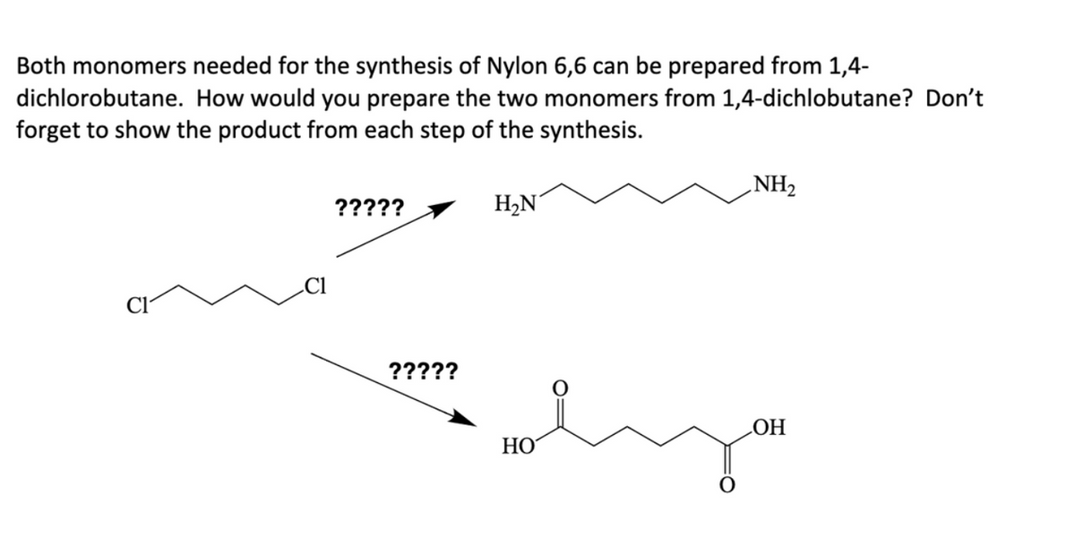 Both monomers needed for the synthesis of Nylon 6,6 can be prepared from 1,4-
dichlorobutane. How would you prepare the two monomers from 1,4-dichlobutane? Don't
forget to show the product from each step of the synthesis.
?????
?????
H₂N
HO
NH₂
eyou
OH
