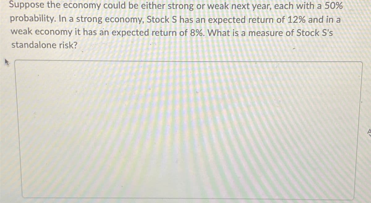 Suppose the economy could be either strong or weak next year, each with a 50%
probability. In a strong economy, Stock S has an expected return of 12% and in a
weak economy it has an expected return of 8%. What is a measure of Stock S's
standalone risk?