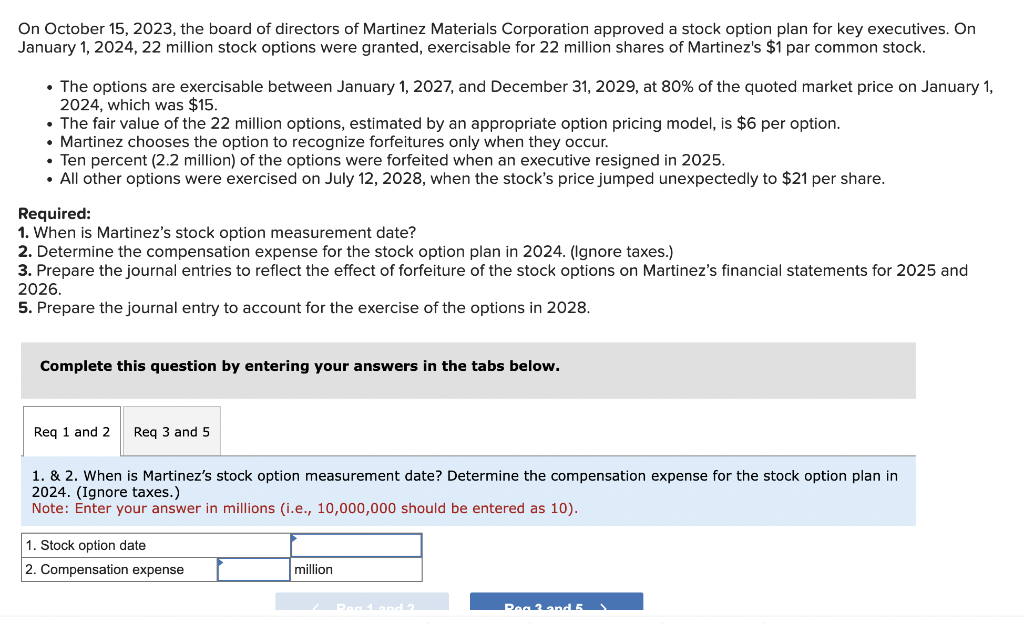 On October 15, 2023, the board of directors of Martinez Materials Corporation approved a stock option plan for key executives. On
January 1, 2024, 22 million stock options were granted, exercisable for 22 million shares of Martinez's $1 par common stock.
• The options are exercisable between January 1, 2027, and December 31, 2029, at 80% of the quoted market price on January 1,
2024, which was $15.
• The fair value of the 22 million options, estimated by an appropriate option pricing model, is $6 per option.
• Martinez chooses the option to recognize forfeitures only when they occur.
• Ten percent (2.2 million) of the options were forfeited when an executive resigned in 2025.
• All other options were exercised on July 12, 2028, when the stock's price jumped unexpectedly to $21 per share.
Required:
1. When is Martinez's stock option measurement date?
2. Determine the compensation expense for the stock option plan in 2024. (Ignore taxes.)
3. Prepare the journal entries to reflect the effect of forfeiture of the stock options on Martinez's financial statements for 2025 and
2026.
5. Prepare the journal entry to account for the exercise of the options in 2028.
Complete this question by entering your answers in the tabs below.
Req 1 and 2 Req 3 and 5
1. & 2. When is Martinez's stock option measurement date? Determine the compensation expense for the stock option plan in
2024. (Ignore taxes.)
Note: Enter your answer in millions (i.e., 10,000,000 should be entered as 10).
1. Stock option date
2. Compensation expense
million
Peg 1 and 2
Rea 3 and 5.