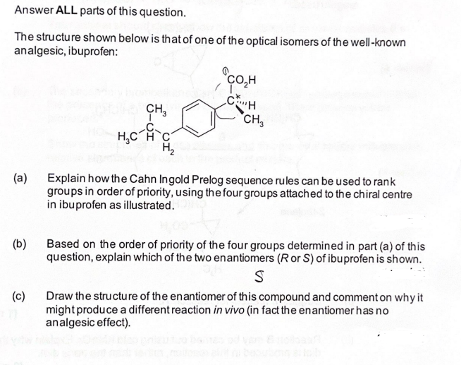 Answer ALL parts of this question.
The structure shown below is that of one of the optical isomers of the well-known
analgesic, ibuprofen:
(a)
(b)
(c)
CH₂
H₂C-A
C
H₂
2048
ÇO,H
CH
CH₂
Explain how the Cahn Ingold Prelog sequence rules can be used to rank
groups in order of priority, using the four groups attached to the chiral centre
in ibuprofen as illustrated.
Based on the order of priority of the four groups determined in part (a) of this
question, explain which of the two enantiomers (R or S) of ibuprofen is shown.
S
Draw the structure of the enantiomer of this compound and comment on why it
might produce a different reaction in vivo (in fact the enantiomer has no
analgesic effect).