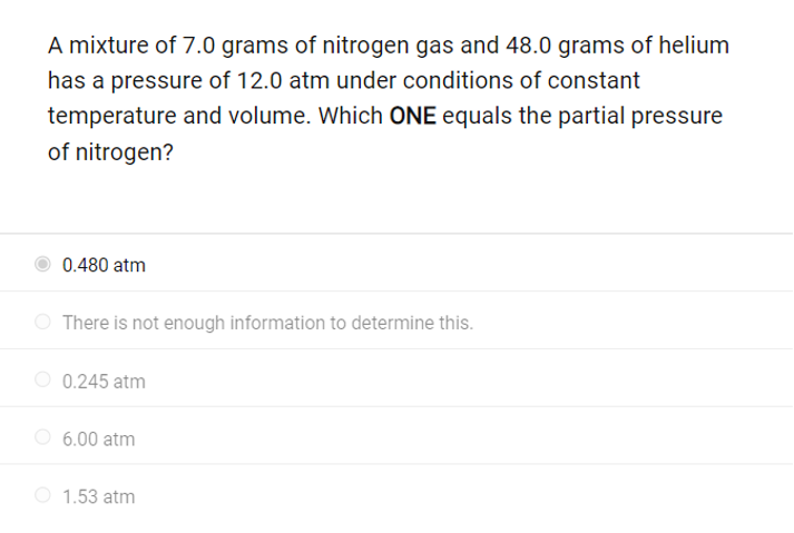 A mixture of 7.0 grams of nitrogen gas and 48.0 grams of helium
has a pressure of 12.0 atm under conditions of constant
temperature and volume. Which ONE equals the partial pressure
of nitrogen?
0.480 atm
There is not enough information to determine this.
0.245 atm
6.00 atm
1.53 atm