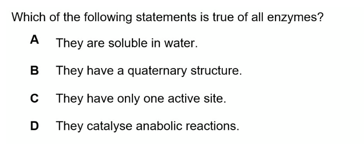 Which of the following statements is true of all enzymes?
A
They are soluble in water.
B
They have a quaternary structure.
They have only one active site.
D They catalyse anabolic reactions.
C