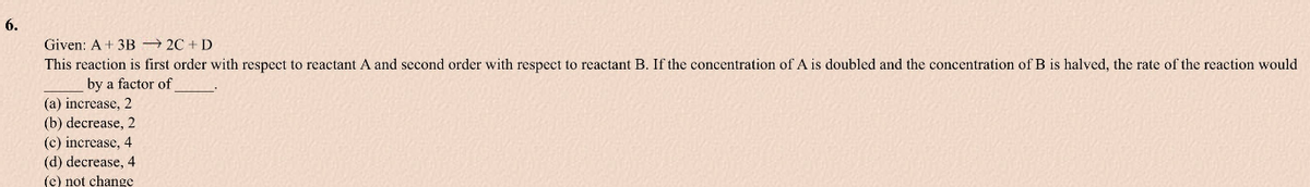 6.
Given: A + 3B 2C + D
This reaction is first order with respect to reactant A and second order with respect to reactant B. If the concentration of A is doubled and the concentration of B is halved, the rate of the reaction would
by a factor of
(a) increase, 2
(b) decrease, 2
(c) increase, 4
(d) decrease, 4
(e) not change