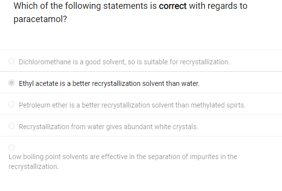 Which of the following statements is correct with regards to
paracetamol?
Dichloromethane is a good solvent, so is suitable for recrystallization.
Ethyl acetate is a better recrystallization solvent than water.
Petroleum ether is a better recrystallization solvent than methylated spirts.
Recrystallization from water gives abundant white crystals.
Low boiling point solvents are effective in the separation of impurites in the
recrystallization.