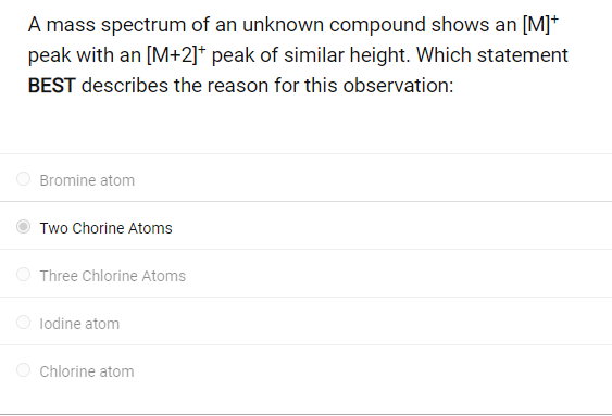 A mass spectrum of an unknown compound shows an [M]+
peak with an [M+2]* peak of similar height. Which statement
BEST describes the reason for this observation:
Bromine atom
Two Chorine Atoms
Three Chlorine Atoms
lodine atom
Chlorine atom