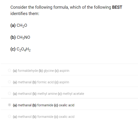 Consider the following formula, which of the following BEST
identifies them:
(a) CH₂O
(b) CH3NO
(c) C₂04H₂
(a) formaldehyde (b) glycine (c) aspirin
(a) methanal (b) formic acid (c) aspirin
(a) methanol (b) methyl amine (c) methyl acetate
(a) methanal (b) formamide (c) oxalic acid
(a) methanol (b) formamide (c) oxalic acid