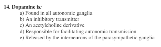 14. Dopamine is:
a) Found in all autonomic ganglia
b) An inhibitory transmitter
c) An acetylcholine derivative
d) Responsible for facilitating autonomic transmission
e) Released by the interneurons of the parasympathetic ganglia