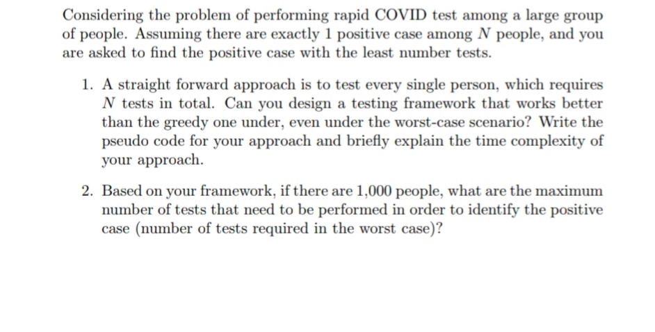 Considering the problem of performing rapid COVID test among a large group
of people. Assuming there are exactly 1 positive case among N people, and you
are asked to find the positive case with the least number tests.
1. A straight forward approach is to test every single person, which requires
N tests in total. Can you design a testing framework that works better
than the greedy one under, even under the worst-case scenario? Write the
pseudo code for your approach and briefly explain the time complexity of
your approach.
2. Based on your framework, if there are 1,000 people, what are the maximum
number of tests that need to be performed in order to identify the positive
case (number of tests required in the worst case)?
