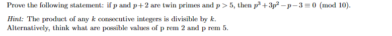 Prove the following statement: if p and p+2 are twin primes and p > 5, then p³ +3p²-p-3=0 (mod 10).
Hint: The product of any k consecutive integers is divisible by k.
Alternatively, think what are possible values of p rem 2 and p rem 5.