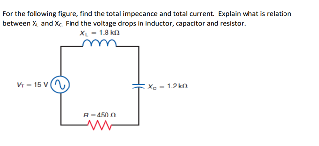 For the following figure, find the total impedance and total current. Explain what is relation
between XL and Xc. Find the voltage drops in inductor, capacitor and resistor.
XL = 1.8 k
VT-15 V
R-450
www
Xc-1.2 kn