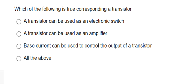 Which of the following is true corresponding a transistor
A transistor can be used as an electronic switch
A transistor can be used as an amplifier
Base current can be used to control the output of a transistor
All the above