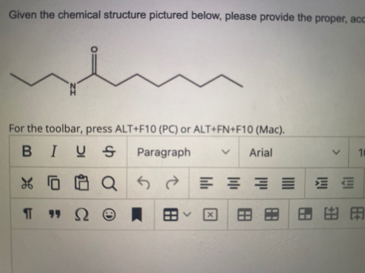 Given the chemical structure pictured below, please provide the proper, acc
For the toolbar, press ALT+F10 (PC) or ALT+FN+F10 (Mac).
BIUS
Paragraph
Arial
X
¶T
"S
Q
Q
공공
88
10
89A