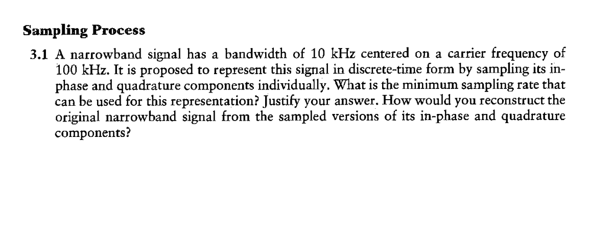 Sampling Process
3.1 A narrowband signal has a bandwidth of 10 kHz centered on a carrier frequency of
100 kHz. It is proposed to represent this signal in discrete-time form by sampling its in-
phase and quadrature components individually. What is the minimum sampling rate that
can be used for this representation? Justify your answer. How would you reconstruct the
original narrowband signal from the sampled versions of its in-phase and quadrature
components?
