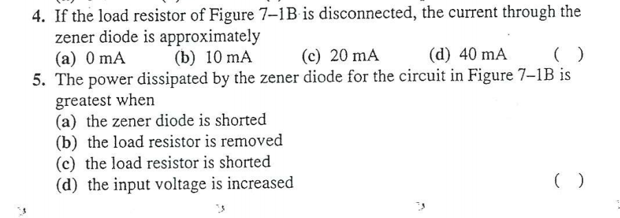4. If the load resistor of Figure 7-1B is disconnected, the current through the
zener diode is approximately
(a) 0 mA
5. The power dissipated by the zener diode for the circuit in Figure 7-1B is
(b) 10 mA
(c) 20 mA
(d) 40 mA
greatest when
(a) the zener diode is shorted
(b) the load resistor is removed
(c) the load resistor is shorted
(d) the input voltage is increased
