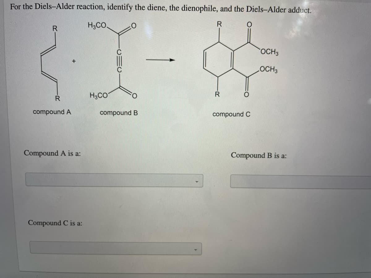 For the Diels-Alder reaction, identify the diene, the dienophile, and the Diels-Alder adduct.
H3CO.
R
OCH3
LOCH3
R
H3CO
R
compound A
compound B
compound C
Compound A is a:
Compound B is a:
Compound C is a:
