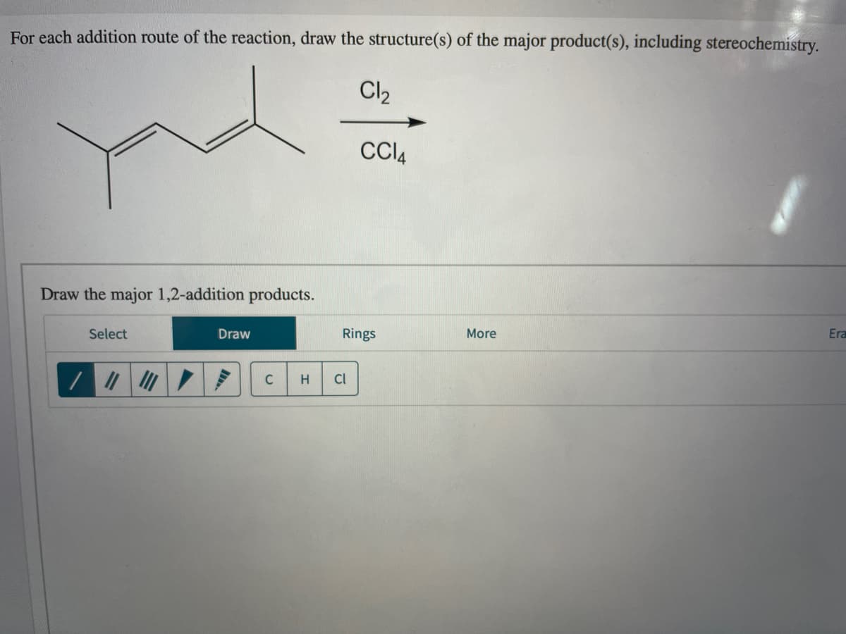 For each addition route of the reaction, draw the structure(s) of the major product(s), including stereochemistry.
Cl2
CI4
Draw the major 1,2-addition products.
Select
Draw
Rings
More
Era
C
H
Cl

