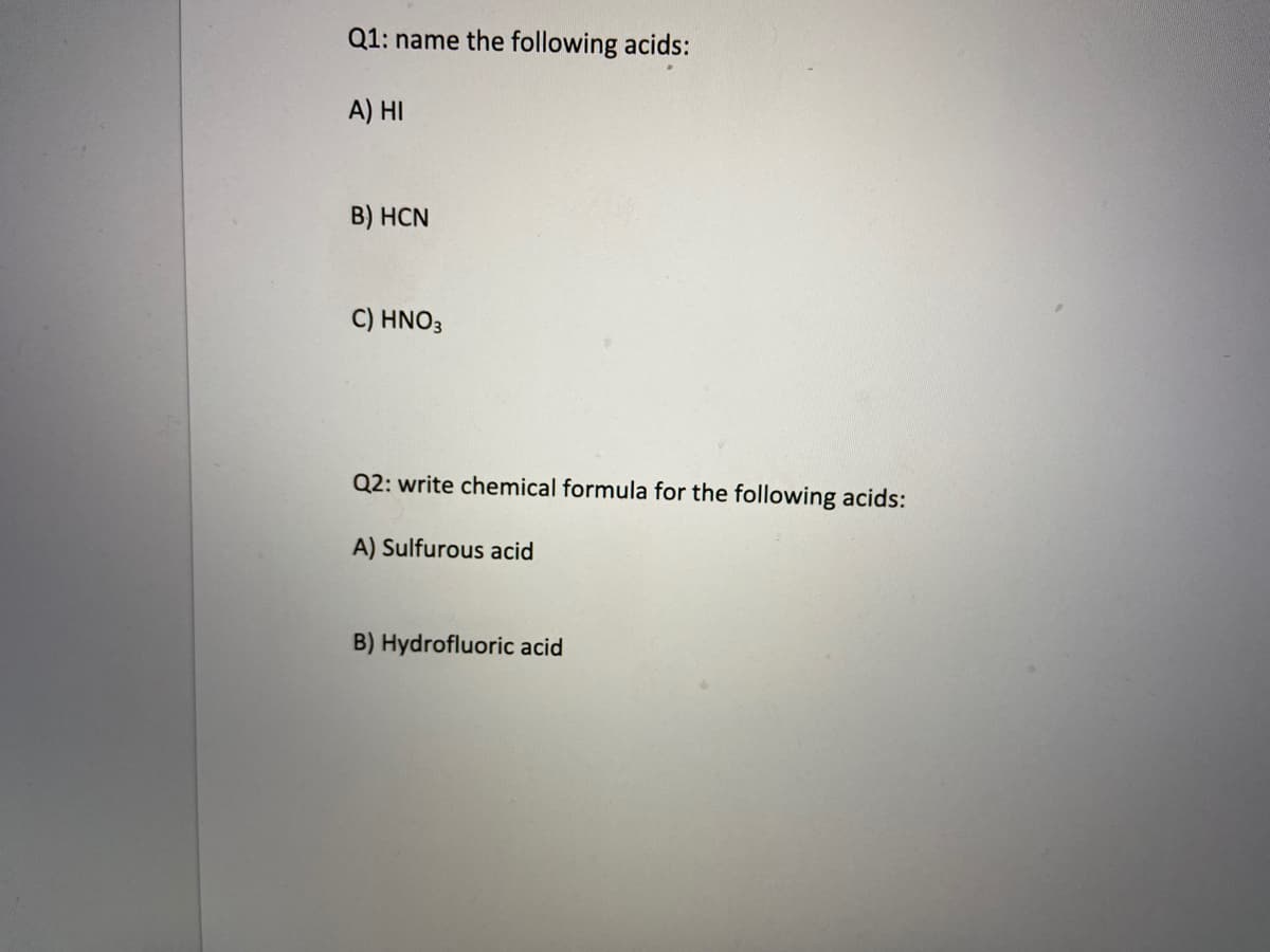 Q1: name the following acids:
A) HI
B) HCN
C) HNO3
Q2: write chemical formula for the following acids:
A) Sulfurous acid
B) Hydrofluoric acid
