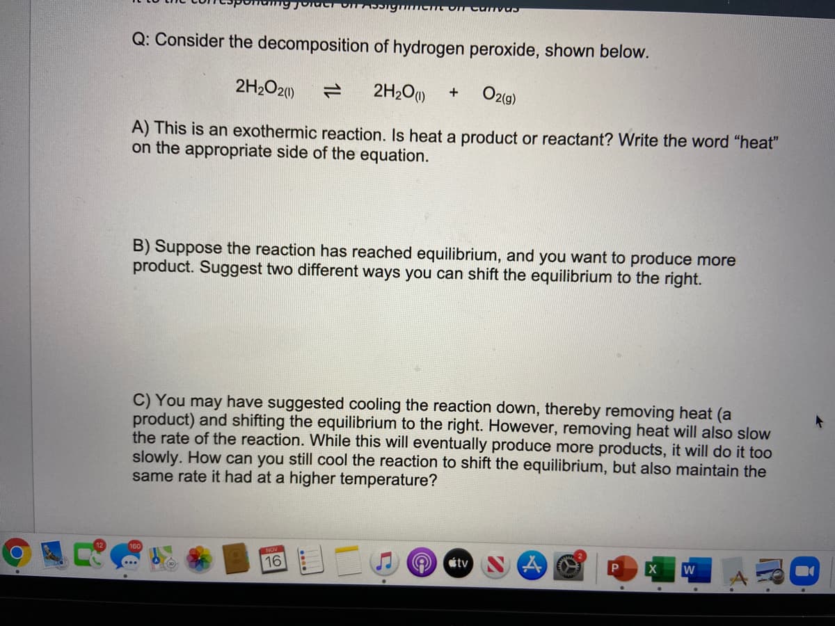 Q: Consider the decomposition of hydrogen peroxide, shown below.
2H2O20)
2H2O)
O2(9)
+
A) This is an exothermic reaction. Is heat a product or reactant? Write the word "heat"
on the appropriate side of the equation.
B) Suppose the reaction has reached equilibrium, and you want to produce more
product. Suggest two different ways you can shift the equilibrium to the right.
C) You may have suggested cooling the reaction down, thereby removing heat (a
product) and shifting the equilibrium to the right. However, removing heat will also slow
the rate of the reaction. While this will eventually produce more products, it will do it too
slowly. How can you still cool the reaction to shift the equilibrium, but also maintain the
same rate it had at a higher temperature?
16
étv
