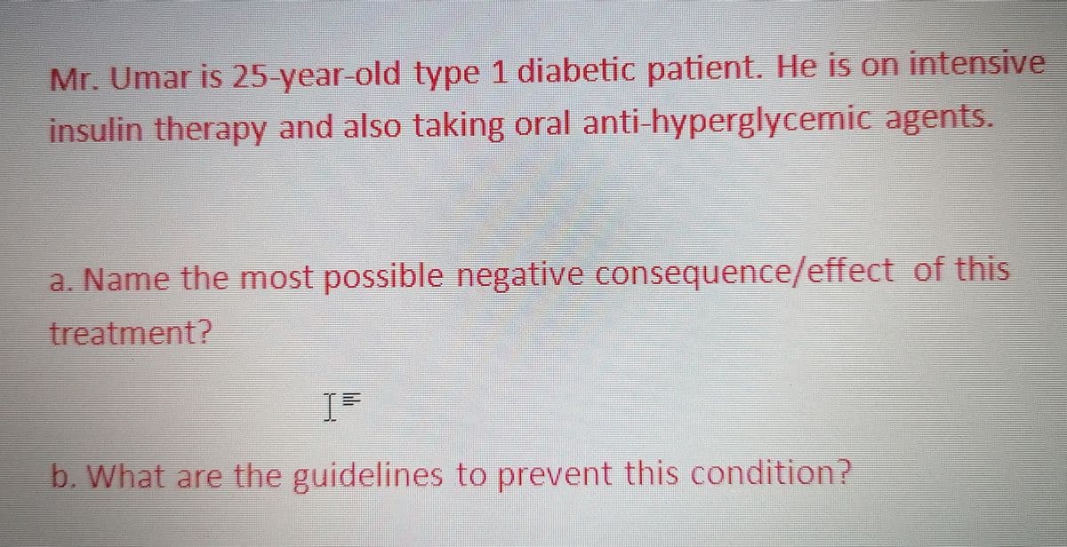 Mr. Umar is 25 year old type 1 diabetic patient. He is on intensive
insulin therapy and also taking oral anti-hyperglycemic agents.
a. Name the most possible negative consequence/effect of this
treatment?
b. What are the guidelines to prevent this condition?
