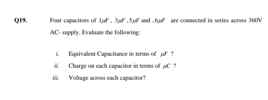 Q19.
Four capacitors of lµF , 3µF ,5µF and ,6µF are connected in series across 360V
AC- supply. Evaluate the following:
i.
Equivalent Capacitance in terms of µF ?
ii.
Charge on each capacitor in terms of µC ?
iii.
Voltage across each capacitor?
