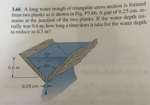 3.66 A long water trough of triangular cross section is formed
from two planks as is shown in Fig. P3.66. A gap of 0.25 cm. re-
mains at the junction of the two planks. If the water depth ini-
tially was 0.6 m, how long a time does it take for the water depth
to reduce to 0.3 m?
0.6 m
boonly 0.25 cm
1915m hutos
-90°.