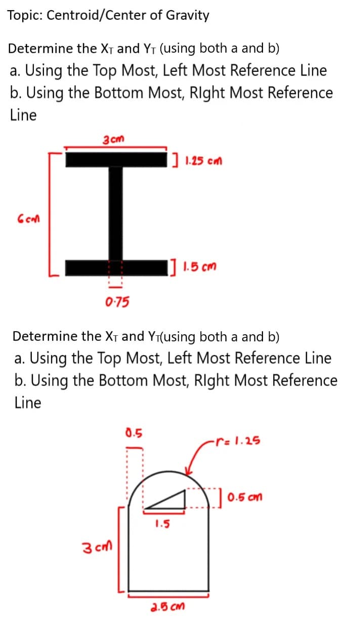 Topic: Centroid/Center of Gravity
Determine the XT and YT (using both a and b)
a. Using the Top Most, Left Most Reference Line
b. Using the Bottom Most, RIght Most Reference
Line
3cm
|] 1.25 cm
1.5 cm
0-75
Determine the XT and YT(using both a and b)
a. Using the Top Most, Left Most Reference Line
b. Using the Bottom Most, RIght Most Reference
Line
0.5
-r=1.25
0.5 cm
1.5
3 cm
2.5 CM
