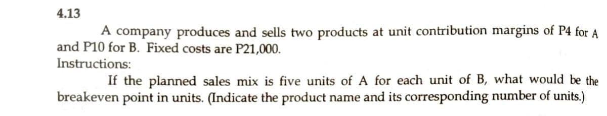 4.13
A company produces and sells two products at unit contribution margins of P4 for A
and P10 for B. Fixed costs are P21,000.
Instructions:
If the planned sales mix is five units of A for each unit of B, what would be the
breakeven point in units. (Indicate the product name and its corresponding number of units.)
