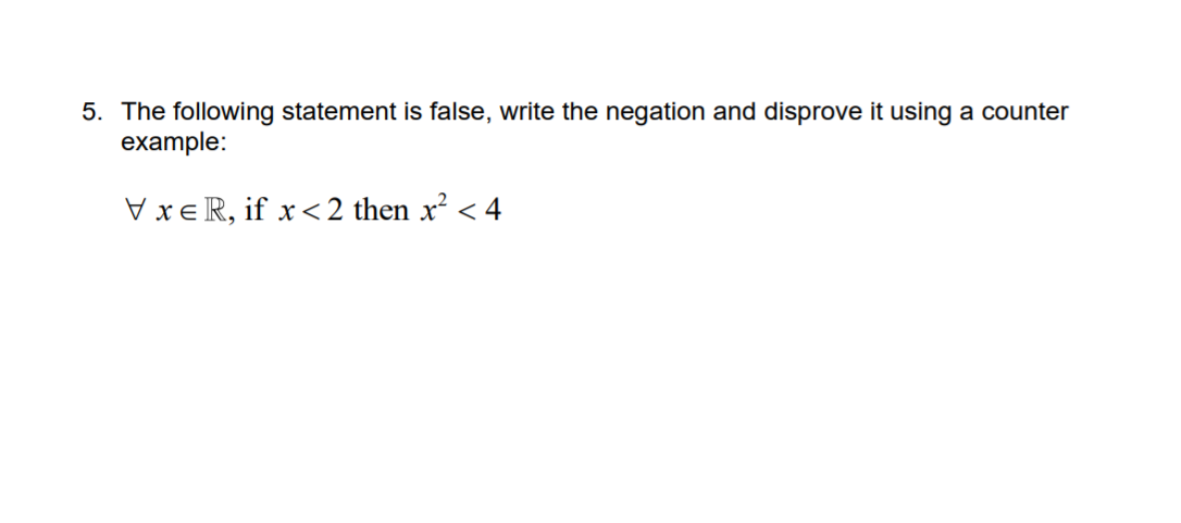 5. The following statement is false, write the negation and disprove it using a counter
example:
VxeR, if x< 2 then x² <
