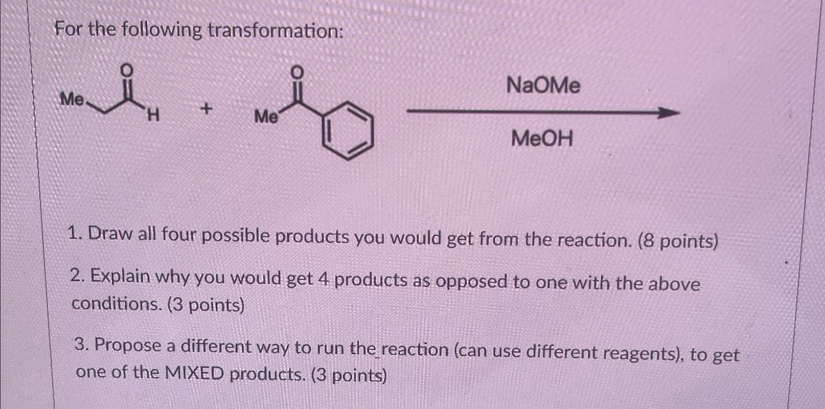 For the following transformation:
Me
+
H
ཁ་གྱིས་བ ིས་
NaOMe
Me
MeOH
1. Draw all four possible products you would get from the reaction. (8 points)
2. Explain why you would get 4 products as opposed to one with the above
conditions. (3 points)
3. Propose a different way to run the reaction (can use different reagents), to get
one of the MIXED products. (3 points)