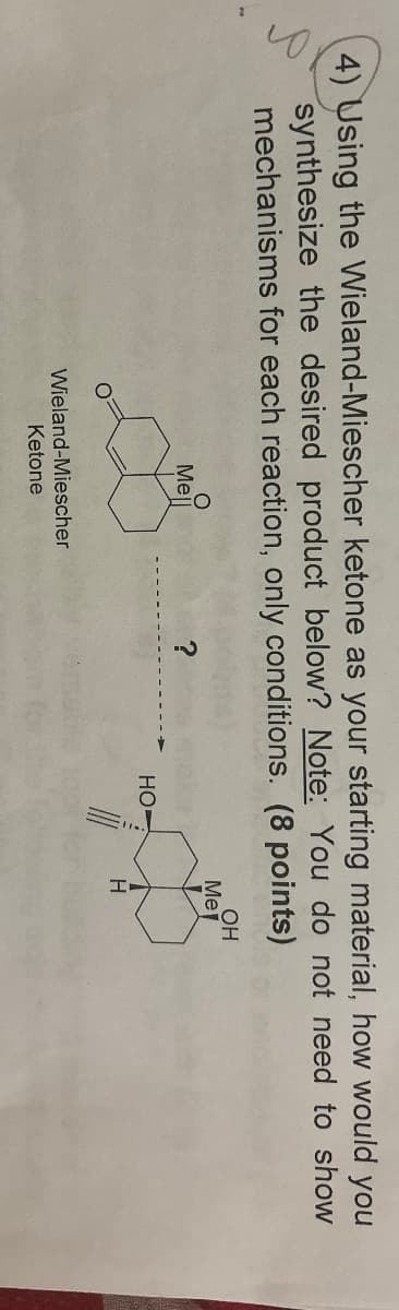 4) Using the Wieland-Miescher ketone as your starting material, how would you
synthesize the desired product below? Note: You do not need to show
mechanisms for each reaction, only conditions. (8 points)
OH
Me
Mell
?
HO
H
Wieland-Miescher
Ketone